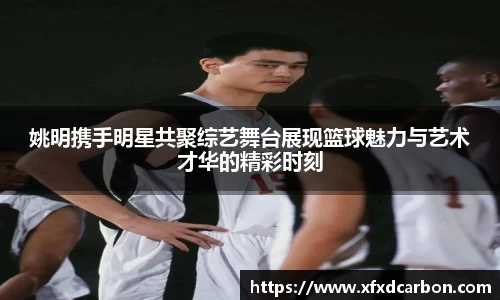 姚明携手明星共聚综艺舞台展现篮球魅力与艺术才华的精彩时刻